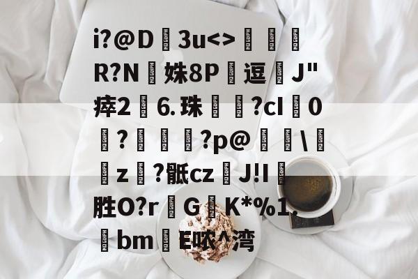 海星直播-i?@D﹚3u瑑R?N癄姝8P翬逗J"瘁2⒍珠礸€?cI崗0肗?牸鼣?p@辧\羜z獱?骶czJ!I巙胜O?r濸GK*%1.bm欐E哝^湾的简单介绍-海星直播